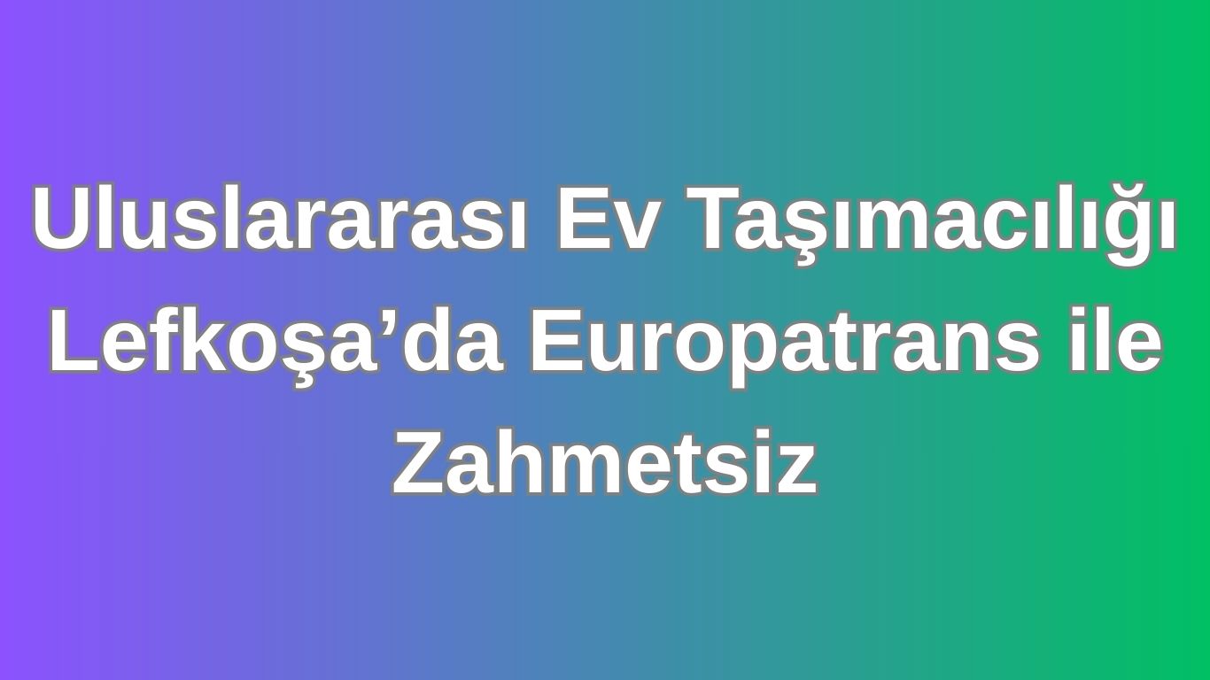 Uluslararası Ev Taşımacılığı Lefkoşa’da Europatrans ile Zahmetsiz