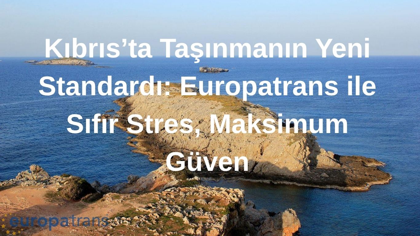 Kıbrıs’ta Taşınmanın Yeni Standardı: Europatrans ile Sıfır Stres, Maksimum Güven