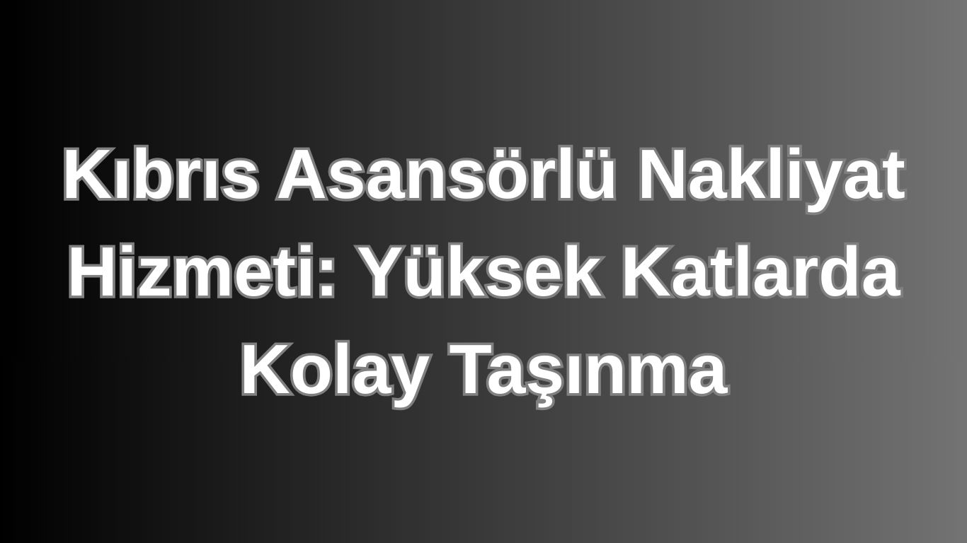 Kıbrıs Asansörlü Nakliyat Hizmeti: Yüksek Katlarda Kolay Taşınma