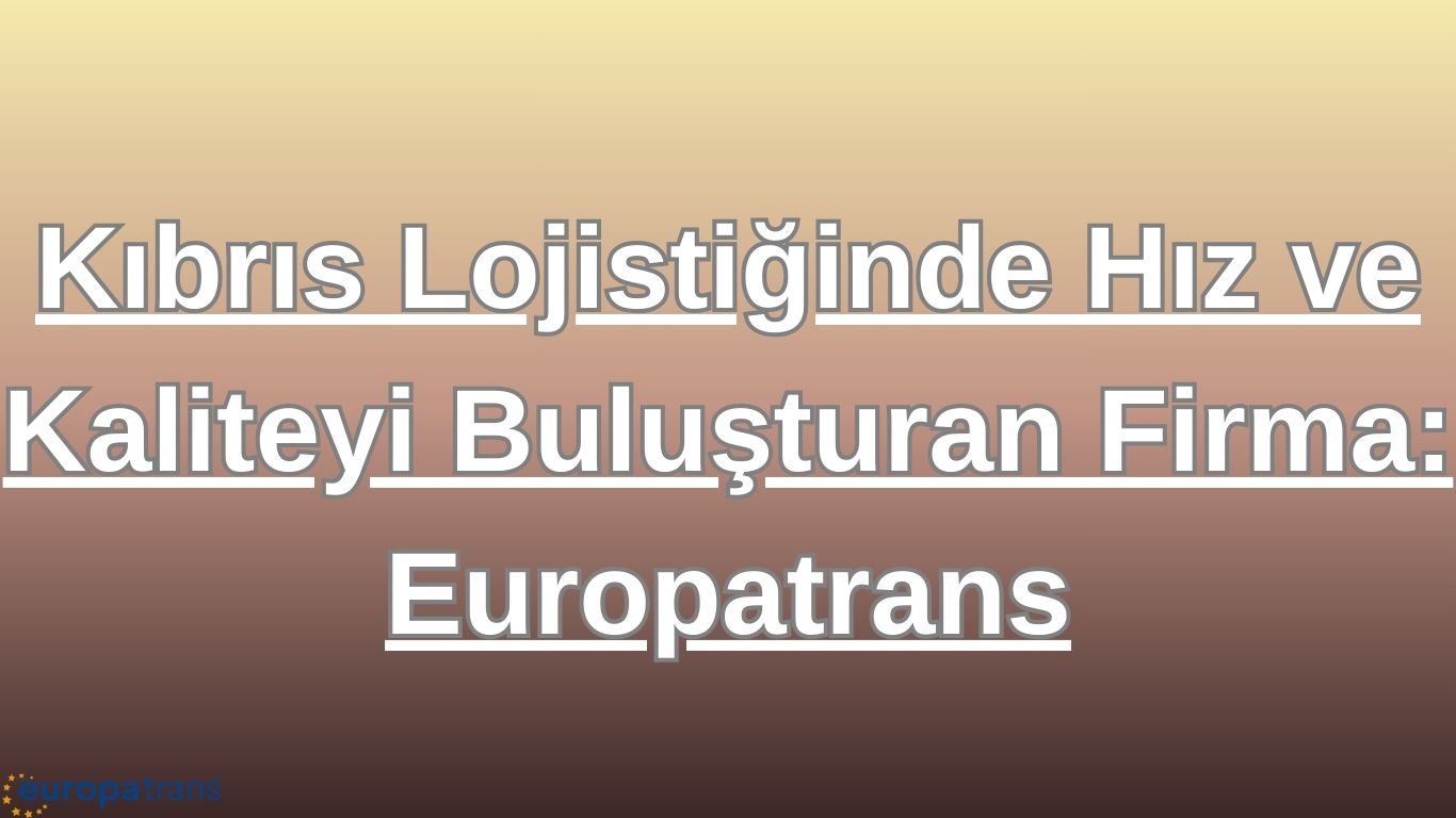 Kıbrıs Lojistiğinde Hız ve Kaliteyi Buluşturan Firma: Europatrans