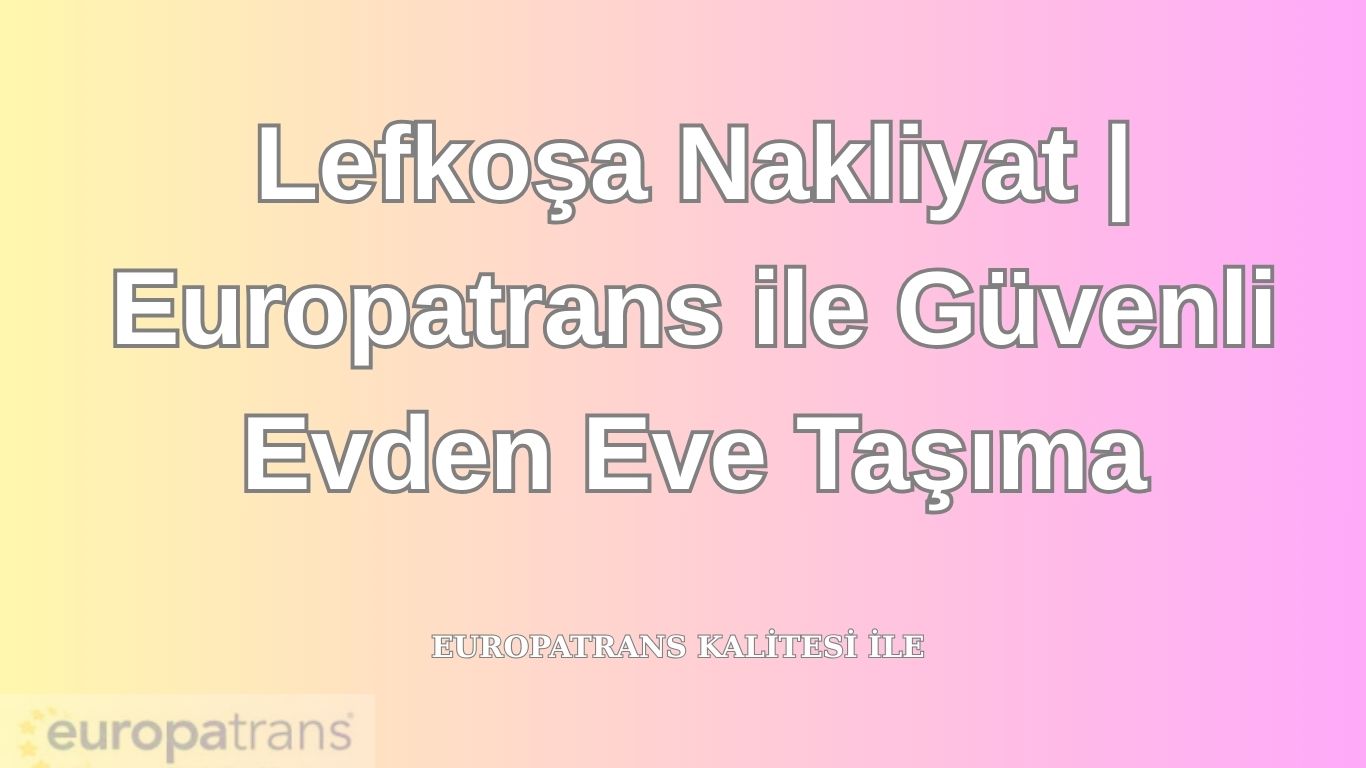 Lefkoşa Nakliyat | Europatrans ile Güvenli Evden Eve Taşıma
